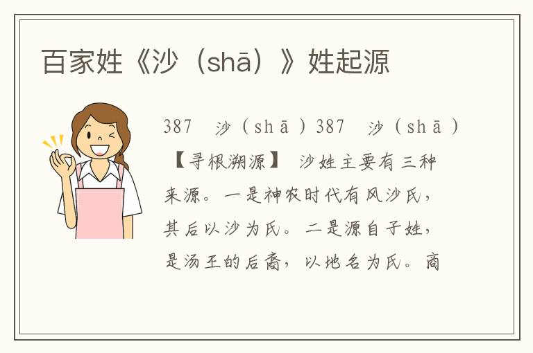 百家姓《沙（sh?。沸掌鹪?/></p>
							<p>387　沙（sh?。?/p><P>387　沙（shā）</p>  <p>【尋根溯源】</p>  <p>沙姓主要有三種來源。一是神農(nóng)時(shí)代有風(fēng)沙氏，其后以沙為氏。二是源自子姓，是湯王的后裔，以地名為氏。商朝末年，殷紂王庶兄開（一名啟）被封于微，世稱微子。武王克商后，封微子于商丘，建立宋國(guó)。微子的后裔有人被封于沙這個(gè)地方，即今天河北省大名縣東面。他們以地名為姓，成為沙姓。三是古代百濟(jì)國(guó)有沙氏，還有沙陀氏、沙陁氏、沙咤氏等，復(fù)姓簡(jiǎn)化為沙氏。</p>  <p>【變遷分布】</p>  <p>早期在河南、陜西一帶活動(dòng)。漢唐之間，在河南東南部形成望族，以汝南郡（今河南上蔡）為郡望，東北、西北地區(qū)也成為少數(shù)民族漢化為沙氏的居住區(qū)。當(dāng)今在遼寧、北京、河北、河南、江蘇、浙江、云南等地均有沙氏集聚區(qū)，江蘇的蘇州、銅山、武進(jìn)，南京等地是沙氏的重點(diǎn)分布區(qū)。</p>  <p>【名人薈萃】</p>  <p>沙良佐：明代好官。新城知縣，廉慎愛民，篤于學(xué)校，未幾，人足衣食，庭無訟者，百姓戴之。</p>  <p>沙玉：明代好官。涉縣知縣，勸民備耕搶收，涉民豐衣足食。嘗于禾稼熟時(shí)，督民晝夜收獲，未畢，飛蛾大至，臨邑禾食盡，涉民得保全。</p>  <p>沙書玉：清代醫(yī)學(xué)家。他精通內(nèi)、外、喉科，聲振大江南北，著有《醫(yī)原紀(jì)略》和《瘍科補(bǔ)直》等醫(yī)學(xué)著作。</p>  <p>沙神芝：清代大書法家。以狂草最有名，豪邁雄放，神逸無拘，在書畫界備受稱贊。</p>						</div>
						<!-- 新增下載按鈕開始 -->
						<a id=