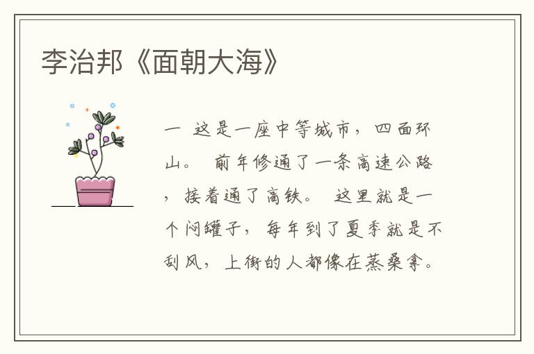 李治邦《面朝大?！?/></p>
							<p><p>一</p><p>  這是一座中等城市，四面環山。</p><p>  前年修通了一條高速公路，接著通了高鐵。</p><p>  這里就是一個悶罐子，每年到了夏季就是不刮風，上街的人都像在蒸桑拿。有了一點兒風吹過來，城里很多人都在街上迎著，就像是在過節。沒有了風，但街上的樹木依舊青翠，各種花卉也是隨之盛開。所以，這座城市的人都愛養花，陽臺上是，廣場上是，就連公共廁所里也是姹紫嫣紅。所以，園藝師在這座城市很吃香，花店也很多，都在認真裝扮著城市每一個角落，營造出美麗的格調。在電視臺里，做花卉種植指導的節目很多，其中比較出名的就是劉學仁的父親，大家都喊他劉大師。</p><p>  劉學仁遠沒有劉大師出名，他就在市里研究院當一個文學所的副所長，算起來只是一個副處級。他當了十年副所長，與他同時期提拔的都已經升到全市各個單位的正處級，比他提拔晚的也成了他的上司。論水平，他的筆桿子在研究院能穩坐上第一把金交椅。論影響，他在全省都是響當當的，省里舉辦什么文藝理論研討，他都會坐在比較顯眼的位置上。有一度甚至盛傳他要到省里當個什么官，后來就沒有了消息。誰要是問他，他就是微笑著搖頭。在全市，誰要是舉辦什么研討會，必須要請到劉學仁。他出來規格就上來了，別看是個研究院的副所長，誰礙著他的面子都得請他。說起來，劉學仁歲數不大，也就是四十歲出頭，正是得志之年。大家都私下猜測，他很早就當了副所長，怎么就十年變成死胎了呢。有些人猜測是與主管領導合不來，可恰恰研究院的院長是他鄰居，是從小看著他長大的，而且跟他父親又是至交。這位研究院的院長姓黃，特別喜歡養花養草的，每個禮拜都跑來或者請劉大師到家切磋。劉大師對黃院長也是有求必應，黃院長愛養山茶花，覺得山茶花好看，也有香氣。劉大師進來的時候，總見黃院長蹲在地上犯愁地看著山茶花軟塌塌的根莖。劉大師對黃院長抱怨著解釋著，山茶花不能澆水，澆多了就得爛了。黃院長每次都喃喃著，如今哪有不澆水的花呢。再說另外一個主管研究院的張領導，跟劉學仁是同班同學，都畢業于北師大漢語言文學專業，當年一起辦?？瑩]毫瀟灑于豪放婉約之間，兩個人畢業都回到這座城市。于是人們疑惑了，劉學仁天時地利人和都占盡了，為什么他就提拔不起來呢？</p><p>  劉大師對兒子看得準，也下得去口。他對兒子說，什么也不要抱怨，就是你這個人太爭強好勝了，就顯你能耐。劉學仁不服，說，沒有啊，我對誰都客客氣氣的。劉大師說，你那客氣就是爭強好勝的最好表現，嘴上笑著，眼睛里都是鄙視。劉學仁對父親刻薄的指責不以為然，那次父子倆不歡而散。劉大師對兒子說，都說牡丹是花中之王，可養花的人都不愛養牡丹，因為太嬌貴，養不好就死了。劉學仁氣不過，就指著陽臺上的牡丹問父親，你怎么能養得那么滋潤呢？劉大師嘆口氣，我怎么養，我就是不理它，就這么曬著它，它自己就不那么招眼了。劉學仁不說話了，他從來都覺得自己說不過父親。父親總是愛拿自己的養花道理教訓他，逼著他啞口無言。這次，劉學仁懟了父親一句，我在您眼里就從來沒有長大過。劉大師笑了笑，回答道，你從來沒有長大，但你從來沒有停止過成長。劉學仁覺得這句話意味深長，認為父親不可能說出這樣有哲理的話。后來他一查才知道，這是著名作家阿薩克拉克的墓志銘。他覺得自己小看了父親，大師就是大師。阿薩克拉克是英國著名作家，奇怪了，劉學仁找不出父親能知道這句話的原因。后來他內疚，自己確實太自負了，自己不知道的，父親怎么就能因此不知道呢。</p><p>  春天來了，而且忽然一夜的時間所有花都綻開了。</p><p>  依舊沒有風，這座城市的人都習以為常，沒有風，花該開也開。</p><p>  劉學仁上班，他每天早晨五點就起來了，坐在沙發上看書。老婆席華華開始不適應，說他是神經病，后來就習慣了。他看著窗外那一抹黛色，其實他在等待著天明。今天他寫完了張領導的講話，主要是對全市文化系統的一個動員報告。里邊的很多話都是他想出來的，他覺得很愜意，盡管自己就是一個副所長，但他的觀點能借張領導的講話說出來。那就得層層傳達貫徹他的思想，劉學仁總在這個時候特別興奮。他是騎著自行車上下班，每次都有人看不慣這種舉動，覺得他就是一個騎車時代的人。席華華生氣地說，咱家是沒有多少錢，但買一輛車的錢還是有的。劉學仁搖頭，他就是一個隔斷時代的人。別人開車，他一定是騎車。后來，他的車被人給砸了。再買，很快有人就卸了他的后車轱轆。他就開始騎共享單車，還專門騎那種紅色的。他覺得自己就是父親手里擺弄的牡丹，紅色的最為昂貴。從他家騎到單位需要半個多小時，別人都堵塞在馬路上，他就暢快地穿梭在車輛之間，自由而行。開始，門衛不讓他騎進去，說再怎么著也是一級單位，不能由你就蹬自行車騎進來。后來，他較死理跟門衛爭執。最后還是黃院長說情，才勉強放他進來，但必須推著車走。后來有好事者拍到他騎車進研究院的鏡頭，發到網上，成了一段轟動新聞，點擊率很高，引得黃院長很不高興。有天，市里張領導到研究院調研時對黃院長開玩笑地說，看到那段視頻了，你們劉學仁真是一個寶兒啊。</p><p>  劉學仁上班到了黃院長辦公室交了那份講話稿，他就戳在那等著什么。黃院長瞪了他一眼悻悻地說，你就走吧。劉學仁笑了笑走了，他忘了關門，黃院長在他身后喊著，懂得關門嗎，不是在你家里。劉學仁聽完這句話又返回來，對黃院長說，你可別做大的修改，我寫這份講話稿費了不少勁兒。黃院長沉著臉，你不是我的領導，你就是一個寫稿的。不要以為領導讓你寫講話稿，你就尾巴翹上了天。劉學仁就是這樣，在任何會議上，不管哪位領導坐在那兒，他照樣指點江山，高談闊論。黃院長曾經警告過他，有屁回家放去，別在這臭嚷嚷。他每次給領導寫的文章都不許做大的修改，往往弄得領導上不來下不去?？蓻]辦法，他寫的東西就是才華橫溢，警句遍紙，誰都得用他。對社會上找研究院的事，他還愛自作主張，有時他解決完了，領導才知道。在研究院他幾次沒提拔起來，他曾經悄悄問過黃院長為什么。黃院長沒有回應。后來他追到廁所又問，黃院長不滿地說，你問事能不能挑個地方？我前列腺不好知道嗎？站在這小便需要時間知道嗎？你在旁邊一叨叨，我就解不出來，多痛苦啊。劉學仁就等到他小便完了再問，趕上黃院長解小便舒服了，告訴他，現如今是槍打出頭鳥。誰裝孫子裝得巧妙，就能提升當爺爺，而總想充當爺爺的主，總會是孫子。黃院長提醒劉學仁的這句話很快就在院里傳播，黃院長發火，劉學仁委屈。很快黃院長就調查清楚了，他說這句話的時候，大便隔間里蹲著三個人。那次，劉學仁自認為摸到了問題的癥結，但他又不愿意為此去討別人的喜歡，見了熟識的領導閉嘴不提升遷的事兒。那幾個頭頭都表示對他的事會盡心盡力，囑咐他少安毋躁。劉學仁沒有感激涕零，表面上繼續我行我素，見了頭頭們干脆梗著脖子，擺出滿不在乎的樣子，心里卻十分渴望盡快坐上所長的位置。</p><p>  下午快下班的時候，劉學仁準備走了，他晚上去看父親。父親這幾天哮喘犯了，住進了醫院，是對花粉過敏。但這次很厲害，一直在喘，好像喘不出來就會憋死。父親昨天就仰天長嘆，說一輩子擺弄花，最后非得讓花給弄死！劉學仁發現所里的人都沒有動，他就問，下班了怎么還不走??？大家面面相覷，有一個人囁嚅著說，現在誰都不下班，必須等天黑了，燈亮了才走。劉學仁不說話了，他知道這是給城里人看的。因為有一個人在報上寫了一篇這里的大樓晚上亮著燈，就是我們的坐標導航。于是，現在這里的燈晚上必須亮著，表明是在繼續工作，在引領著一種什么精神。夏天，天黑得晚，那也得等著天黑燈亮才能走。后來有的窗戶就一直亮著燈，原來下班也不關。劉學仁剛要走，聽到主管張領導的電話，讓他到辦公室來一趟。劉學仁很少到張領導的辦公室，不是他不去，是一般人很少去。張領導在會上說過幾次，我的辦公室隨便進，只要有事。劉學仁進去，看見張領導正拿紅筆劃著什么，他抬頭對劉學仁說，你老實跟我說，我紅筆劃的是不是你寫的？劉學仁看著，點著頭。張領導生氣地放下筆，說，你們院長就好瞎改，他把你那些好的想法都弄沒有了。你回去，把你原稿給我拿來。劉學仁沒有動，張領導問，我讓你拿去你聽見嗎？劉學仁為難地說，我這不就把黃院長給得罪了嗎。張領導拍著桌子，你小子不怕得罪我嗎！劉學仁從書包里拿出來那份原稿遞過去，張領導看了看，隨意地問，聽說你要走？劉學仁一愣，慌忙地問道，誰說的？張領導看著他，關切地問，無風不起浪，你想去哪兒呀？劉學仁一激靈，這么機密的事情，市里的張領導怎么會知道的呢？</p><p>二</p><p>  席華華是一家醫院的婦產科副主任，接生上很有一套，社會上都喊她接生娘娘。可命運就是捉弄人，席華華不能生育。于是，人們就說她把生孩子的好命都送給了別人。有一次劉學仁憤怒地對席華華喊著，你接生那么多孩子，也給我生一個呀！席華華的軟肋就這么一截子攥在劉學仁手里，平常她怎么發泄火氣，劉學仁這一句話就說哭了她。前不久，席華華接生了一個難產，在只能保大人的情況下，孩子大人都平安了。這個難產婦的丈夫是省城一家新媒體的總裁，公司是他一手創辦起來的。這家新媒體又是全國著名網站的分站，客戶眾多，成了省城一扇人人都需要打開的窗戶。</p><p>  那天晚上，席華華拉著劉學仁去了一家有名的魚館，邀請方就是這家新媒體的總裁。三個人一起吃魚。服務員端上來一個臉盤大的盤子，煮著一條鰱魚，還有海參鮑魚。總裁對劉學仁說，早就知道你這幾年不容易，你的才華就像我們今天吃的鰱魚，多好看，多肥碩，也得讓人一點點吃了。最后吃得你只剩下魚刺為止，然后像垃圾一樣倒掉。劉學仁起初是不愿意跟席華華來吃飯的，他對席華華說，你接生你的，我干我的。席華華悻悻的，我干得風生水起，我不許你這么窩窩囊囊。他對席華華問，我怎么窩囊了，就是因為沒有提拔我？席華華冷笑著，你在官場上混，不就是想混個官嗎？劉學仁不說話了，這也是他的軟肋。席華華沒有說錯，就像他說席華華生不出來孩子一樣疼。他對總裁笑了笑，多少有些不屑，您什么意思？總裁直截了當地說，不是因為你愛人給我接生了胖小子，是我早有打算。你來省城，到我們新媒體公司當副總?，F在的老總三個月就要走，委屈你到我這里來先當常務副總吧，三個月后就是老總。省城的房價很貴，我們只能在郊區給你買房子，九十平方。但我能給你買車，不超過三十萬。劉學仁的心像是泥鰍那樣，一動一蛹，他覺得人家是把他當成人物了。當了十年的副所長，他最喜歡的就是對方能真正地尊敬他，而不是因為他那個不起眼的職位。</p><p>  其實劉學仁是省城的人，當初他大學畢業要去省城的，在一家報紙當編輯。但父親執意要到這座城市里來，因為這座城市給了父親一個大師的稱號，讓他成了著名的園林執掌。席華華也是渴望到省城，省城靠近大海，總能有風吹過來罩著身子舒服。他和總裁說話都是省城的話，很親切動聽。省城距離這座城市三百多公里，語言就隔著千重疊嶂。自己活活被焊死在這個位置上，他要求幾次離開研究院，都被卡住。離開他，確實市領導的講話就沒有了亮色。起初，劉學仁升職的希望死了，在慢慢僵硬?？偛眠@番話在觸摸著他的內心，劉學仁憂心地對總裁說，我是怕院里不放啊，我是文學所的副所長，又是大領導的文脈。總裁給他夾了一筷子鰱魚脊背上的肉，新嫩新嫩的，像是一塊剛煮熟的嫩豆腐，慢慢地說，辭職吧，你那里給的，我這都能給。你那里不能給的，我這里也能給。劉學仁笑了，我知道你能給我什么，你剛才不是說了嗎?？偛每戳丝纯囍樀南A華，說，你愛人可以到省城的婦產科醫院做主任，那家醫院是我們新媒體的主要客戶，我有話語權。席華華臉上頓時有了紅暈。劉學仁說，你能兌現嗎，現在條條框框這么多?？偛谜f，你一答應跟我見面，我就打電話跟醫院說了，你愛人的接生水平在全省拿手指數能有幾個呀。醫院巴不得了，如今新媒體是最有前途的，醫院也需要我們的關注??！</p><p>  劉學仁和席華華吃完晚飯回到家，席華華去洗澡，沒一會兒就蹦出來，赤身裸體，惡狠狠地嚷著，你就不能為了我，其實也為了你，答應他們。在這里生活真沒意思，沒有一絲風吹著，都是一個模式地過日子。誰都不想變，誰都懶得動，給脖子上套塊餅就能活著，也不懂轉轉。劉學仁看見席華華青白的身上流著水珠，水珠在她身上滾來滾去。劉學仁轉移著視線，他覺得席華華在誘惑他，他說，我不是不想動，我是一個高級研究員，又是一個文學所的副所長。你說我辭職就辭職了，我就不是體制內的人了。席華華哼著鼻子，你就是讓體制鬧的，你就不知道人挪活樹挪死的道理。劉學仁不在意地說，我知道你是他的救命恩人，他那是報恩。我不想這么輕易得到，我還有我的尊嚴。席華華撇撇嘴說，我怎么聽著有些醋味兒。劉學仁小心地叮囑道，這件事得保密啊，我也害怕他，都因為這個世界騙子太多了。席華華又鉆進衛生間，劉學仁聽著嘩嘩的水聲，欲望又沖出來。沒有想到，席華華從衛生間出來，躺在床上就睡了。劉學仁覺得他身邊滾過來一股水氣，彌漫在他全身。劉學仁輕輕搖晃著席華華，席華華狠狠地說，你別理我！劉學仁在她耳邊輕輕咬了一口，說，我不是也猶豫嘛。席華華突然翻過身，給了他一個結實的后背回敬他，說，我跟你結婚這么幾年，你做事一直都在猶豫。</p><p>  夜深了，劉學仁似睡非睡，他內心很糾結。雖然這座城市沒有風，可是這個新媒體的總裁給他吹過來一縷清風。他閉上眼睛，席華華突然翻過身，緊盯著劉學仁眼睛，才注意到他的眼瞼很厚，當遮掩住的時候，會感覺他還在注視著你。席華華有些心酸，覺得跟了這么一個男人沒有意思。一早，總裁突然打來電話，問劉學仁，想得怎么樣？劉學仁笑了笑，矜持地說，我需要考慮一下，辭職不是一句話就能辦的事。對方哈哈大笑地說，辭職就是看你的決心，而不是領導的決心。劉學仁盯了一句，你千萬不要因為我愛人給你們接生就知恩圖報?？偛眯α耍铱戳四愕暮芏辔恼?，也掂量了你的分量。我是做生意的，不做賠本的買賣。</p><p>  劉學仁沒有想到他的事情居然被市里張領導知道了，當事人只有三個人，他和席華華以及那位總裁。究竟誰是猶大，他騎車在街上走著，覺得悶悶的，覺得后脊梁骨生寒，真是無風也起三尺浪。他剛到所里就接到電話，去一趟黃院長辦公室。單位的走廊很狹長，總是拐來拐去看不見一條直路。據說設計方就是想讓大家小心翼翼地走，因為很有可能突然遇到誰當面走過來難堪。劉學仁每次走這條路都要透過窗戶看外邊的山，山似乎距離很近，觸手可摸。天陰的時候看不到陽光，因為都讓山遮攔了。走到盡頭就是院長辦公室，他剛拐去就看見黃院長在那兒站著等他。黃院長很高，要比劉學仁高一頭，每次劉學仁都得仰望著黃院長。兩個人站在窗戶前說著話，劉學仁很奇怪為什么不讓他進去。他知道一準是因為昨天寫張領導那份講話稿的緣故，黃院長肯定是挨了張領導的罵，要朝他撒。他也習慣了，沒有想到黃院長卻只字不提，輕輕說了一句，有人舉報你呀。劉學仁一愣，這么幾年很少有人舉報他，因為他十年都沒有提拔，反而引起同情。誰要是拿他下刀就是欺負弱者，會遭恨的。黃院長說，你跟市圖書館要了一千多塊錢的書，而且限期讓人家送給你。劉學仁愕然，脫口罵了一句街。黃院長陡地陰沉著臉，問，你罵誰呢？劉學仁氣哼哼地說，那是市圖書館要下架的書，準備放庫房了。我是借看的，借條都有。我限什么期，我是跟市圖書館說好三個月必還的。黃院長擺擺手，你可以解釋，但你也不能罵人呀。劉學仁沒有說話只是運著氣。黃院長說，那你也是有問題，你還是利用你的權力。你換一個平常人試試，看市圖書館給不給。劉學仁悻悻地說，我一個小副所長有什么權力。黃院長說，舉報信寫給了我，也寫給了市紀委和張領導，要求嚴肅處理你。劉學仁撲哧笑了，嚇了黃院長一跳。黃院長說，你笑什么？劉學仁問，打算怎么嚴肅處理我呀？黃院長皺著眉頭，本來要準備提拔你當所長的，你就再次歇會兒吧。劉學仁不解地問，我這不都解釋清楚了嗎。黃院長說，那是你的解釋，這得組織去調查吧。劉學仁說，等組織上給我調查清楚了，我就成黃花菜了。他突然想起來以前的兩次提拔，都會有人精準算好時間寫他的舉報信，于是順理成章地擱置自己。劉學仁突然內心很苦，甚至是疼。他真的沒有幾個親近的人，找不到能訴說的對象?；丶腋A華不能說，得把他煩死。有時候能跟父親叨叨幾句，父親總是用養花來開導他。說花卉不會嫉妒，但是它有比嫉妒更可怕的本能，那就是生存本能，它們會相互抑制別的花卉生存，為自己爭取更大的生存空間。</p><p>  黃院長問，你能知道誰舉報你嗎，而且掌握的情況總是八九不離十。市圖書館借給你的書目都有，我一看就知道是你小子喜歡的。劉學仁搖頭，黃院長嘆口氣，你連舉報你的人都猜不出來，是不是你的悲哀啊?；蛟S這個人還是你的哥們兒，你們一起喝酒吃菜，或者一起上山玩耍呢。劉學仁使勁兒想，也想不出所以然。黃院長轉身走了，他背對著劉學仁大聲地說，跟你父親說說，我想要一盆紫睡蓮，每年只開七天的花。他答應給我，這都大半年了沒動靜。劉學仁說，你養盆開七天的花干什么？</p><p>  黃院長回過頭，慢吞吞地說，那才金貴呢。</p><p>三</p><p>  春天沒有風，所有女孩子的裙子都飄不起來，懶洋洋的。</p><p>  劉學仁喜歡外邊晾衣服的風景，所有衣服在風中飄蕩著，像是一群人在飛翔。可現在衣服都規規矩矩戳在那兒，像是人在上吊后垂直在那里等著收尸。家門口路上的楊樹很多，風刮起來樹葉會響動。劉學仁愛聽樹葉響動的聲音，他覺得有韻律，尤其是晚上，嘩嘩的如海浪般一起一伏。有次，劉學仁突然半夜爬起來，端著錄音機去把風刮樹葉的效果錄下來，然后在他的文章里去渲染那意境。單位有些女同事喜歡劉學仁這種癡迷感，有幾個人甚至會跟他在樹林里到處游逛，當然是在風中。如果是黃昏，太陽還沒完全褪色的時候，風又不大不小，樹葉里的聲響又比較適中的剎那，劉學仁會跳舞，那幾個女同事也跳。這時，劉學仁看女學生的腿最為愜意，因為旋轉，那一條條秀腿會在夕陽中茁壯成長。為這事，黃院長找他批評，說，你大小也是一個所長了，說話辦事得規規矩矩，這影響有多不好啊。劉學仁怔了半天才問，我有什么不規矩的？黃院長說，你吃飽撐的跑去錄風干什么，神經啊。劉學仁說了一句，我喜歡呀。黃院長變了臉，批了一頓劉學仁不懂政治，甚至說到了不懂得維穩這樣的話。劉學仁不管那個，去年秋天那次，又是一個黃昏，風又不大不小地刮起來。劉學仁下班，在單位前面的廣場上情不自禁地跳起舞，單位的姑娘們也跟著跳。黃院長走過來看著劉學仁，劉學仁滿不在乎地繼續跳，單位的姑娘們都蔫溜溜地走了，就剩下劉學仁自己跳得很陶醉。</p><p>  今年春天沒有風吹來，每天，劉學仁起床除了看書就是看天氣預報，電視屏幕里那個女孩子總是笑瞇瞇地說，今天風力一二級，說得那么幸福。劉學仁就會極度失望，沒有風，那還算是春天嗎。他騎著自行車就奔了常去的望風臺，在官場上久了，就如同抽上了咖啡因，對官位追逐的癮頭隨著越來越大，以至不能自持。劉學仁在等待中發現自己的人格發生變化，文章越寫越官樣，處理事兒越來越圓滑，對領導越來越愛挑好聽的說。他苦惱至極，于是話越說越少，白頭發越來越多。父親看出他的心思，說，你在單位待的時間太長了，在溫室里生長的花朵，經歷不住外面風雨的摧殘?；ǜ艘粯右嘟洑v些風雨，老是被保護得很好，很難適應外面的生活。</p><p>  突然刮風了，風勢很強。</p><p>  劉學仁一場興奮，他騎到了望風臺，發現已經有不少人了。這里能俯瞰整個城市，這時候突然云彩之間露出一條縫隙，瀉下來一縷難得的燦爛陽光。他站在那兒沐浴著暮風，清爽爽的。云層越來越厚，好像壓在他頭頂。瞬間，他看到整個城市被沉浸在一片金色里，別的什么也看不清楚。他看見一個留長發的小伙子把手伸進女孩子的上衣，女孩子在呻吟。劉學仁的血在沸騰，他下身在挺拔。已經有半個多月沒有跟席華華做愛了，最后那次是跟省城的總裁喝完酒后回來，席華華洗完澡那次。因為席華華太亢奮了，一直在跟他憧憬去省城后的美好生活。風就跟變魔術一樣，驟然停了，就像是誰按了風扇的開關。他下山了，覺得沒有風真難受，渾身濕漉漉的。他騎的是共享單車，扔到路邊，打了一輛出租車。司機見他渾身是汗要開空調，被劉學仁攔住說不用了。</p><p>  天很熱的時候，劉學仁從不開空調，換句話，雖然空調是供冷熱風的，但他只在冬天開熱風。席華華對他的舉動很憤然，說你不開空調是典型的自閉心理。劉學仁覺得空調出來的風是人工的，不是自然的，他無法接受。席華華說風本身就是制造出來的，你渴望風就是渴望交流。風就是交流出來的產物，空調不過是讓人加工了一下。劉學仁依舊不理會，很熱的時候他就靠洗澡消暑。他甚至在床頭放把扇子，睡不著就扇扇。席華華嘲笑他，你應該去出家，你不配享受現在的物質生活。席華華打來電話，說接了一個大手術，晚上不回家吃飯了。劉學仁在家附近找到一家小酒館，他看見研究院辦公室的小董在那兒正自飲自斟。小董就住在他家樓下，沒有結婚，一直在找對象，但找不到他滿意的。他經常在這里和小董見面聊天，小董見到他很開心，說，今晚我請客，你到前面去買兩個燒豬腳，特別好吃呢。他走到前面才看清楚，原先那個熟悉的老大爺不在了，換成了一個很清秀的女孩兒。他以前沒有見過，因為偶爾這個女孩子也出來賣過燒豬腳。劉學仁不由自主地走過去，女孩兒隨意看了看他，轉過臉也不跟他搭話。有人走過來喊著女孩兒的名字叫奈奈。劉學仁笑了，因為聽著像奶奶。他隨口說了一句玩笑，女孩兒挖他一眼，那臉粉紅粉紅的如牡丹。他回來，小董已經給他斟滿了酒，酒很香。小董突然伸過來腦袋神秘地說，知道嗎，李院長三個小時以前突然出了車禍，現在幾乎成了植物人。劉學仁腦袋嗡的一下，李院長是研究院的副院長，也是他的主管院長。還有兩年就退休了。小董喝了一口酒，狡黠地說，你的機會不就來了。劉學仁知道小董和李院長關系不好，兩個人吵了一次架，都瞪著大眼珠，舞著拳頭吼叫。吵完架，李院長就氣得進了醫院，說是讓小董氣的。后來小董做了四次誠懇的檢查才肯放過，李院長再上班，依舊對小董不依不饒。小董說，我剛從醫院回來，大夫說他不會醒過來了。劉學仁跟李院長也是面和心不和，他甚至懷疑舉報自己的人就是李院長。因為他曾經提醒過李院長，李院長寫的文章里有一段是抄襲的，抄襲的就是他在北師大上學時一個同窗的文章。李院長不服，讓劉學仁拿出證據，最后逼得劉學仁拿出來同窗發表的文章原稿，而且都用紅筆描出怎么抄的。李院長臉色漲紅，在那兒不斷喘著粗氣。后來，李院長咄咄逼人地問他，這件事你跟誰說過？劉學仁很惱火，回敬了他一句，我為什么要跟別人說，你知道不就得了嗎。小董咀嚼著燒豬腳，滿牙齒都是油，跟劉學仁說，你現在有兩個競爭所長的對手，一個是社會所的錢副所長，一個是市文聯理論研究室的盧學超。劉學仁沒有說話，小董笑著，今天是不是黃院長跟你談話了？劉學仁點點頭，小董狡黠著，不就是那點兒破書嗎，不至于影響你的仕途。劉學仁驚訝地看著，說，你也知道這件事嗎？小董說，我聽見李院長跟別人說的，反正是在廁所聽的。說完，小董哈哈大笑，笑得眼淚都嗆出來。劉學仁啃燒豬腳，吃不出什么滋味，看到剩下的白骨頭有些恐懼。</p><p>  當劉學仁如熱鍋上的螞蟻時，北京一家大報紙邀請他去參加一個有關文創理論問題的研討會，會議日程三天。黃院長迅速就批了，院里所長們因私事外出一般都是不準的。可黃院長批完了以后還笑了笑，對他說，你借市圖書館書的問題，有關部門也調查過，還沒有最后的結論。但有一條是肯定的，你是所長，畢竟運用了你的權力。劉學仁很氣悶，但又無法再說什么。黃院長感嘆地說，李院長昏迷不醒，你是不是看看去?，F在院里去的人很少，也讓我心寒呀。人在權力在，人走影響無。劉學仁走時說了一句話，我父親讓我告訴你，你的紫睡蓮開花可能要早，凋謝也會早。黃院長點了點頭，笑著回答，哪怕開兩天我都高興，起碼花開了。小董找到他勸他別去北京，怕他一走人家好抄了他的后路。一向做事利落的劉學仁猶豫了，這是他第一次這么舉棋不定，因為他不想放棄進京開會這個機會。在這座城市里，能進北京開這么一個會是極為少見的，也是他地位的一種顯示。況且，他開會的消息在院里成為美談了，因為等待提拔而不去，會讓人恥笑，這比殺他都可怕。劉學仁有個犟脾氣就是遇事從不和別人商量，包括和席華華，一向都是他自己拍板定。</p><p>  他想出一計，晚上到院里負責組織的張院長家。張院長如果不讓他去就意味著自己提拔有戲，若讓他去就預示著無望。敲開門，張院長正躺在床上閉目養神。劉學仁俯身端詳，見張院長的臉憔悴得如一張老樹皮，皺巴巴的，顴骨高挺著，支撐著整個臉面。算起來，張院長比他大不了幾歲，但這幾年迅速衰老。當年在北師大時，張院長上臺朗誦高爾基的《海燕》，顯得那么青春肆意，氣勢磅礴，贏得滿堂的彩。張院長睜開眼，慢悠悠地說，我剛才竟然睡了一覺，太難得了，現在一直失眠呢。半年前，張院長找到劉學仁，悄悄地說，你跟席華華說，看醫院心理科有沒有貼近的人，我失眠很厲害。后來，劉學仁跟席華華說，席華華說，什么失眠，那就是抑郁癥。劉學仁緊張地對席華華擺著手，你可千萬別說人家抑郁癥，傳出去他政治生涯算完了。后來，席華華帶著心理大夫跟張院長在一家茶社坐了一會兒，心理醫生當面診斷是輕度的抑郁癥，但必須吃藥。每次都是劉學仁給張院長秘密帶藥來，都是什么黛力新和百憂解。在傳說張院長要提拔到另一座城市當副書記的時候，張院長果斷不讓劉學仁再帶藥，說，睡好了，這些藥就不用了。風聲過后，張院長沒有動，也就沒有再跟劉學仁提帶藥的事。依舊是小董傳遞給他信息，說，因為傳言他臨走時安插一些人在各個要害部門，以防止自己走后遭到冷遇，省里主要領導聽說后很是惱火。</p><p>  劉學仁說，我準備明天去北京。張院長笑了笑，你很有出息，還有北師大的文風。我是不行了，就如同一輛汽車報廢了。劉學仁說，你是組織院長，掌握著生殺大權，怎么就報廢了呢。張院長坐起來，在屋里溜達著，說，我樹敵太多，誰都覺得我是拿刀的，其實我就是一個剁餡兒的。我也不會養鳥養花什么的，對寫字畫畫的又一竅不通。想當初咱倆在北師大的時候，我比你能寫吧。現在我想寫一篇散文，寫出來的都是報告。你說，我廢了吧。我去省城開會，天涼了，想去商場買一件衣服。付賬時人家要我支付寶，或者微信。我不會，刷卡也不行，我口袋里有一張公務卡。但不敢花，花了就算是違紀。最后我用的是人民幣，人家看我就跟看外星人一樣。劉學仁笑著，張院長說，我回來跟你嫂子說，你嫂子說我就是一個廢物。兩個人一句冷一句熱地聊著，劉學仁看見陽臺上擺著一盆仙人掌，就說，這個還需要養嗎，都是刺兒。張院長說，不養就是最好的，要我養非死不可。劉學仁說起李院長，張院長擺擺手，說，你跟我別說官場這些人，我們說什么都不好。上次，我在食堂吃飯，我說了一句秘書小歐裙子漂亮。幾分鐘后就聽到要準備提拔她的消息，也有別的女人穿上她那樣的裙子在我跟前轉，這不開玩笑嗎。說著說著，張院長突然很激動，甚至連淚水都在眼眶打轉轉，弄得劉學仁不知所措。他知道張院長不會為自己肯透一點點兒口風，只好悻悻地告別。張院長給他一袋普洱茶，說是捎給同學韓樹起。劉學仁接過來，說，這小子是特別愛喝普洱。張院長拍了拍他，我知道他看中你，是你在北京的重要引線！</p><p>四</p><p>  劉學仁回到自己家里已經快半夜了，席華華正為他收拾東西，牙刷香皂衛生紙刮胡子刀什么的，那衛生紙裁得一截一截的，疊得整整齊齊，提兜兒讓她塞得滿滿當當。席華華有潔癖，每次劉學仁上廁所，席華華都要再刷一遍。劉學仁的內褲和襪子從來都是一天一洗，而且逼著他自己洗。自從省城那家新媒體總裁說了那事后，席華華有了變化，那就是開始對劉學仁放松了。給他做早點，這在以前都是劉學仁的活兒。說來，席華華跟劉學仁談戀愛，是張院長撮合的。張院長老婆生孩子就是席華華接生的，本來孩子是沒戲了，讓席華華從死亡線上拉回來。張院長感激她，就強迫劉學仁上位。劉學仁不是很喜歡席華華，覺得她身上的皮膚雖然白嫩細膩，可五官長得有點兒粗糙。關鍵是席華華生活得很實際，他本人總想有點兒小資情調，每次都讓席華華破壞得很徹底。兩人就這么稀里糊涂結了婚，劉學仁對席華華一般，后來席華華惱火地說，我知道你不喜歡我，但你礙著張院長的面子，怕耽誤了你提拔的前程。劉學仁矢口否認，可有了點功名以后，才發現自己確實沒愛過她。可為了官場的名譽，他表面上海誓山盟，導致席華華被蒙蔽，開始沉湎于溫馨之中。燈熄滅了，劉學仁怎么也睡不著，身子碾得床吱吱亂響。席華華跟他叨叨的是總裁給她打電話了，問你想得怎么樣。劉學仁想的是李院長出車禍，在提拔他的時候不會有人投反對票了，這是一次千載難逢的升遷機會，錯過了，又得等上好幾年才行。從小董說的三個人選看，白所長平庸，盧學超文筆不錯，但沒有任何背景，做人又比較木訥。他想來想去，就自己合適。他突然覺得自己很沒有意思，怎么這樣熱衷一個所長的職位。父親跟他說過，凡是花長出來高人一頭的，結果都先耷拉著腦袋。比如蜀葵，躥得很快，一斤才三十多塊錢。</p><p>  窗外的月光很暗，云彩在周圍不斷飄動著。席華華抽冷子問，你到底是答應不答應呀，給人家一個準話。她從暗中說話的聲音很硬，把劉學仁嚇了一跳，忙問，你還沒有睡啊？席華華慵懶地說，你不是也沒睡嗎。劉學仁找個借口，說在張院長家喝普洱喝多了，有些興奮。他把手順進席華華的被窩里，如魚一樣游動著。席華華猛然掀開他被子順溜鉆了進去，叫劉學仁吃驚的是她竟然赤身裸體。每一次做這種事兒時，劉學仁都要求席華華脫得精光，而席華華都不是很情愿，覺得怪不好意思。因為劉學仁總愛亮開燈，像是欣賞油畫般地欣賞她的裸體，看得她發毛。兩人做完了事，劉學仁想睡覺了，他還迷迷糊糊地聽席華華講，到北京有好看的風衣別忘了給她買回一件……劉學仁沒好氣地說，咱們這沒有風，買風衣干什么？席華華笑著，我們到了省城就有風了，在海邊上散步，還刮海風呢。</p><p>  走出北京站，劉學仁身上發涼，雖到了春季，可北京比家鄉冷多了，凍得人骨頭疼。北京現代化大都市的氣派，四周的高樓就像大山盤旋在周圍，使他覺察出自己所待的那座城市太寒酸。他按著會議通知的指示，坐地鐵到西直門下。車廂里很擁擠，他就像貼相片般地戳在那兒，窒息得喘不過氣。出了地鐵，走一百多米就到了國務院二招。他知道，像這樣的會議規模在自己那座城市得派高級轎車去接，可在北京，他這樣的副處級干部拿笤帚街上隨便掃。他能參加會，正如張院長所說，是因韓樹起。他在北京一家大報紙當副總編，讓他得此發表了幾篇大塊的文章。他好不容易在某房間找到接待人，接待人正在舉著手機打電話，滿嘴京片子，正侃著怎么對付美國簽證的事情。對方估計是一個女人，因為接待人說話的姿態很是曖昧。劉學仁耐心等他侃盡了興，他想也可能就這主兒還是位正處級。他被安排在三號樓住，接待人告訴他，會議明天才開，就一天，剩下一天是參觀。劉學仁急切地問，回程的票能給買嗎？接待人瞥了一眼劉學仁，說，你自己買呀。劉學仁再問，今天我吃飯怎么安排？接待人不耐煩地掏出幾張飯票，說，外地的就你一個人，自己到飯堂吃吧，明天隨會議一起吃。我就不陪你了。說這句話的時候，接待人又撥起電話，出房門時，他聽到接待人開始侃美國十年簽就是一個幌子，你能去幾次呀。</p><p>  到了飯堂，發現吃的是自助餐。劉學仁順著菜盤夾著菜，菜桌前站著服務員，用眼鉚著他，劉學仁怯怯地夾了一小點兒。劉學仁覺得人家沒有瞧不起他，是自己心理作祟。偌大的飯桌坐著孤獨的自己，劉學仁罵韓樹起也不來見見自己。想當初在北師大一個屋住著，上下鋪，天熱時都光著腚，底下長幾根毛都知道一清二楚。那時候，他和韓樹起跟張院長吃喝不分，還都喜歡小資一下，喝個咖啡，甚至一起討論哪個女同學最漂亮。北師大在新街口，背靠著小西天。三個人還一起遛到電影資料館看電影，盡管電影票很貴。吃了幾口，劉學仁一想人家韓樹起對自己夠意思的了，就那幾篇文章，使劉學仁的名字在自己城市光輝了許久。這時，一大幫人進來，桌子上一下子熱鬧起來。他問旁邊一個與自己年齡相仿的男人，你們這是開著什么會？那人回答，全國省市醫藥局長會。劉學仁覺出對方挺隨和，就來了興趣問，你是哪個省的呀？那人笑著說出一個省名。劉學仁好奇地問，你是局長？那人樂了，點點頭，還給劉學仁端來一碗小米粥，說，這個粥不錯，很有營養。劉學仁臉有些紅，低下頭悶頭吃飯。省里的局長就意味著是自己那座城市的市長，可自己只能算是個區區的副處級。劉學仁菜盤子里的東西不多了，他不好意思再站起來去夾，旁邊那位局長看出他的羞澀，端起他的盤子，給他堆得滿滿的擱在他面前，劉學仁感動得好一會兒說不出話。在院機關食堂吃飯，黃院長都是下邊人給他端菜盛飯。每次吃完飯，都會有人給他洗碗。誰看見都覺得很正常，因為上一屆院長也是這樣的。</p><p>  北京的春天很短，外邊的樹木稍微有一抹青綠。</p><p>  劉學仁難得這么清閑，他本想給韓樹起打個電話，后來又覺得自己撐不住勁兒。下午沒事兒，他洗了個澡，睡了一會兒不覺一激靈醒了。他恍惚看見李院長站在跟前，一臉的興奮，說我醒過來了。劉學仁心臟在蹦，他上北京前想去看看李院長，走到了醫院門口又縮回去。他怕別人看見自己去探望有非議，什么黃鼠狼給雞拜年之類。他覺得自己很猥瑣，一點兒鮮活的動力都沒有，好像被什么異化了。他看著天花板，覺得太低顯得壓得慌，一骨碌起來。心里不踏實，又惦念著提拔的事兒。他覺得自己就是捻捻轉，總恨不得有人抽他才能動。他煩燥了就走出二招的門，門口是個鳥市，什么樣的鳥都有。在往前走就是一條賣舊物的街，顯得很熱鬧。有賣鳥食罐的，一個個小巧玲瓏。還有擺毛主席語錄的，賣十五塊錢四十塊錢。他家的箱子里還有一大摞，嶄新的，是當年他父親不經意留下的。劉學仁有些想不通，像國務院二招這樣神圣的地方怎么會允許這么多雜七雜八的市場存在。在他那座城市的市政府門口連個賣冰棍兒的都不讓待，有一個賣報攤還給清理走了。</p><p>五</p><p>  晚上吃飯是涮羊肉，每人面前擺一個小酒精鍋，桌上放滿了鮮嫩的羊肉片，薄得像一層紙，還戳著幾瓶啤酒。那位局長主動挨在他身邊，問他是哪兒的，劉學仁有些自卑地說出自己的城市。那位還把劉學仁所待的那個省的局長喊來，說，見見你的老鄉。老家的省局長一來，連說了幾個市長的名字，問劉學仁認識嗎？劉學仁慚愧地說，我認識人家，人家不認識我。省局長聽罷忙熱情地拿出名片來，遞給劉學仁，說，以后你跟他們提我，他們誰都得老老實實地對你。知道為什么嗎，你們那兒的醫藥都是我批供應的。說完，他先自己呵呵笑，接著三個人哈哈一樂，推杯換盞，劉學仁又激動了老半天。老家的省局長對那位局長說，現在晚上還能讓喝啤酒，已經很不簡單了。那位局長說，京城就是京城。兩個人開始說醫藥方面的價格問題，劉學仁插不上話就閃開了。</p><p>  回到房間，劉學仁還回味著剛才吃飯的情景。在他那座城市，市長們雖然也是省局長級，可架子都不小，看個什么演出，觀眾都坐齊了，得等上老半天，他們才會從貴賓室里集體走出來，在音樂聲中朝觀眾揮揮手，有模有樣。有一回開座談會，劉學仁無意中坐在一位市委副書記旁邊，兩人因為一篇講話稿打過交道，正閑談，被黃院長一個眼神叫出去訓斥他，說那是你屁股該坐的地方嗎？劉學仁不服，說這又不是梁山泊英雄好漢排座次，有什么不可以的？但說歸說，等他進去，只好悄然坐在旮旯，市委副書記喊了喊他，他也只是簡單笑笑。一直到開完會，市委副書記的旁邊沒人再敢坐。他曾經私下跟張院長說，過去周總理去北京人藝看戲，照合影的時候就站在后面，那些演員也覺得很正常。張院長說，現在不行了，都事先安排好座位圖，按照級別排。同一級就按照提拔的先后排，不這樣不行啊。劉學仁問，為什么？張院長笑了笑，說，約定俗成。劉學仁開玩笑，那你是不是每次都在黃院長前面呀？張院長笑了，我站在哪兒都行，很多不是以我意志為轉移的。劉學仁躺在床上無聊地看電視，突然手機聲響起，他看號碼陌生以為打錯了，就沒接，可電話鈴很執著。劉學仁攬過話筒，一個女人的聲音有些耳熟。是劉先生嗎？晚上到我這兒吃飯吧？我在凱萊飯店八樓805房間。劉學仁有些緊張，他聽別人說，有女人常住高級賓館，打電話約男人留宿就是陷阱。他緊張，在官場上躍躍欲試要提拔的人，都會格外小心在哪條陰溝里會翻船，往往一個疏忽就會前功盡棄。他忙說，我是個正派人。對方一本正經地說，你別誤會，我絕不會勾引你的，這是公司辦公室的電話……對方沒說完就咯咯笑起來，像是搖響了萬粒金鈴。劉學仁一下子想不起是誰，不知說什么好。對方的聲音放縱起來，說，我是于冰啊。</p><p>  劉學仁一聽這名字，渾身就軟了。</p><p>  于冰比他小三級，也是學中文的。劉學仁是北師大文學刊物的業余編輯，于冰是在投稿中和他一見鐘情，墜入情網。那時北師大對同學之間談戀愛卡得很緊，一旦發現，畢業分配時哪兒遠哪兒苦往哪兒分。劉學仁是黨員，書記找他談了一次話以后，劉學仁當機立斷，在一個周末找于冰含淚吻別，連說自己是個廢物，不值得她愛。出乎他的意料，于冰聽罷也不多說一句話便一笑了之。韓樹起罵劉學仁是個混蛋，說，你以為你是誰呀，不就是一個小城市的老百姓嗎，你父親不就是一個養花的花匠嗎。張院長當時出面支持劉學仁，只是說，你現在離開她是為了她的幸福，她是誰，你是誰呀。兩個人的講話其實都如出一轍，就是你劉學仁狗屁不是，門不當戶不對。后來劉學仁聽校里傳聞，讓他愕然，那就是于冰又和他的另一位同學打得火熱，形影不離，這同學就是如今報紙理論部的主任韓樹起。兩人都是北京來的，那同樣的京片子語系自然填補了雙方的寂寞。沒多久，韓樹起自殺未遂，弄得整個北師大的輿論都不得安生，其原因是于冰無緣無故甩了他。劉學仁畢業時，于冰曾找他談過一次話，留下一句讓劉學仁一輩子不會忘記的話，你是我第一個深吻的男人。多少年以后，劉學仁偶然聽韓樹起講，于冰結了一次婚，又離婚，帶著個男孩子。后來，劉學仁幾次問韓樹起于冰的情況，惹惱了韓樹起，說，我都忘掉她了，你還惦記個屁呀。劉學仁畢業回來以后，就跟席華華了，于冰成了他一個始終不結疤的痛。這次到北京，他總期待著那有一些邂逅，當然他知道這就是癡人說夢。</p><p>  天色有些晚了，北京的街頭依然在燦爛。只是風拍到臉上像是小刀子在割。劉學仁出門打車，攔了幾輛都未理睬他。劉學仁懷疑，司機們是不是有特異功能，知道他是一個外地小城市的人。氣憤中，一輛車停在他的面前。車上，劉學仁有意識地說著普通話，怕人家瞧不起他，而且兩眼緊盯著車表，司機皺著眉，你再看該多少錢還是多少錢。劉學仁羞澀，因為在他那座城市乘出租車都會看表的，因為司機總是在跳表。窗外高大的建筑物五彩繽紛，把馬路映襯得也斑斕起來，他有好多年沒有來北京了，這次來有一種劉姥姥進大觀園的感覺。車到了凱萊飯店，他走進金碧輝煌的大廳，一個穿白長裙的少女悠閑地彈著鋼琴。黃頭發的外國人三三兩兩地聊天，兩臺鑲滿玻璃的電梯時上時下，讓他有些暈眩，便暗自嘲笑自己，怎么這樣見不得世面。他埋怨于冰，到了你家門口了，也不下來接一下，怎么北京人都顯得這么臭大氣。光看見電梯上來下去的，劉學仁沒找到門，就輕輕走了上去。小心翼翼推開于冰的辦公室，見她正打電話。她朝劉學仁瀟灑地擺擺手，示意他坐下，那姿勢很風情。劉學仁坐在沙發上，有時間欣賞于冰。十多年沒見，還是那模樣，時代把女人都變得青春永駐，她臉上皮膚白皙皙的，化了一點妝，口紅恰當地點綴出女人的魅力。于冰雖然穿著簡單，但都是名牌，周身透著華貴。因為她的前胸很有突起感，屬于拔地而起。那腰部收縮得恰到好處，承上啟下。臀部接連著兩條長腿，每一塊肌肉都在盡可能地顯示女人的魅力。她的脊溝陷得深，肩胛骨突出，富于骨感宛如一只蝴蝶揚起雙翼。劉學仁想起席華華，天天忙接生，白頭發已經在兩鬢伸出，眼角的皺紋也在像刀刻的一般凹著，腰也悄悄肥了一扎。</p><p>  于冰嫣然一笑說，佛說我們今天會相見，結果就見了。劉學仁才發現在書架上有一尊觀音的佛像，前面點著一支香，冉冉生著煙火。于冰說，你來是韓樹起告訴我的。聽說你當官了？于冰有些疲憊地坐在他對面的真皮沙發上，一條長腿隨意地翹上來，高跟皮鞋也不穿上，在腳上晃晃蕩蕩，腳趾頭的紅色很熾烈。劉學仁說，什么當官了，就是一個小所長，充其量九品。于冰站起來，隨手擰開咖啡壺的開關，說，現在都什么年代了，你對仕途還是那么熱衷？劉學仁突然有些不舒服，他不習慣別人對他指指點點的，那一股子桀驁不馴的勁頭在身上急速蔓延著。于冰說，沒能請你吃飯，喝點咖啡吧，我從巴西帶回來的，味道很純正。劉學仁沒說話，他覺得不自在。到北京僅一天時間，就把他的情緒搞得亂七八糟。于冰根本不注意劉學仁的細微變化，只是盯著咖啡壺。不一會兒香味兒淌出來，她忙趁熱倒出來，給劉學仁端到面前，說，十幾年沒見面了，你變化不大，就是不如過去熱鬧了，有些一本正經。于冰坐在劉學仁旁邊，挨得很緊，以至于使他感受到于冰豐滿的臀部。不知她灑的什么香水兒，劉學仁從來沒聞過，刺激得喉嚨發緊。劉學仁覺得怎么也得說句話，就問，這個公司是你辦的？于冰隨口答道，算是吧。劉學仁追問，還是一個人過嗎？于冰聞聽撲哧笑了，說，你的思想還是那么傳統，在北京已經沒人提這樣的問題了。她終于發現劉學仁很尷尬，忙收攏住笑容連聲說，對不起，如果我說話傷了你，別介意啊。那咱換一個話題，說實話，你這個研究院的小所長掙多少錢？在劉學仁那座城市，很少有人問你掙了多少錢，因為都差不多。劉學仁在一次會上說過，可能我們掙得都差不多，才使得我們沒有了動力。</p><p>  有一扇窗戶沒有關好，被風吹得叮當作響。</p><p>  劉學仁說，二十多萬吧，其中有我愛人的不少。于冰語塞了，劉學仁除了工資以外，沒有什么額外收入。有時發表些文章，稿費寄來，拿回家的是少數，大部分都在院里請客發紅包了。席華華的病人倒是常有送禮的，都被她拒絕了，為了劉學仁的清廉名聲。于冰一怔，臉上的表情很驚訝，手悄悄地攥住劉學仁的手。她呆呆地望著劉學仁，半天沒言聲。這時，電話鈴聲響起，于冰接電話，寒暄的都是生意的事兒。剛撂下電話，沒說上幾句話，電話又頂上來，照舊是另一筆買賣。兩個小時內，電話鈴聲總是不斷，偶爾也有談生活的，顯然對方是男士，看著于冰支支吾吾的神態，劉學仁屁股底下好像撒了無數粒釘子。劉學仁喝了幾口咖啡，覺得太苦，他站起來，無論如何得走了。于冰一邊接電話，一邊用手使勁兒拽住他。其實也有女人喜歡劉學仁，比如市圖書館的一個副館長，比于冰要漂亮。給他書的就是這個女人，而且挑選的書目都是劉學仁的癢癢處。但劉學仁沒有過界，這個女人是單身，寫得一手好字。劉學仁的理論就是不是不動心，是官場上的忌諱。他猜想過，給自己寫舉報的一定是這個女人的傾慕者，而且屢屢得不到手。有關舉報他的事，他沒有跟這個女人說。他去北京前跟這個女人打過電話問，你想買什么？這個女人笑著說，你去燕莎啊，給我買一條紅色的皮褲。撂下手機，劉學仁就接到了這個女人發來燕莎女皮褲的照片，確實很鮮艷。終于等于冰敷衍完對方，于冰關上手機說，我天天就這樣應付生活，很疲憊，也很空虛。我把我完全暴露給你了。于冰把劉學仁拉進自己胸前，目光直視他喃喃道，這么多年，我一直沒忘記你啊。劉學仁的心都快堵到嗓子眼兒，連眼球都哆嗦。在擔任文學所副所長的日子里，他警告自己不可沾女色。因為對這事兒，研究院所有的頭頭們都極為厭惡。更主要的是，這事在城里傳播速度得很快。有一次，一個剛分配報社的女記者采訪他，約他在一家講究的咖啡廳坐坐。劉學仁猶豫了許久，勉強去了，捂得很嚴實。在一個角落，只與女記者談了十幾分鐘，連杯咖啡都沒有喝完就匆匆走了。沒過半個小時，市里上上下下都知道了，他被黃院長叫去好一通批，說哪兒不行，非跑到那鬼地方去！</p><p>  于冰送劉學仁下電梯，從透明的電梯里能看見大廳的一切。劉學仁的感覺是整個身子往下沉，他那次覺得自己沉下去的時候特別像是站在望風臺上，哪怕沒有風，也有一種君臨天下的感覺。于冰問他，我能幫你點兒什么？給你些買賣做？現在完全靠當官，是最沒意思的。眼下司局級辭職經商的越來越多了，官的吸引力已所剩無幾。知道嗎，韓樹起準備跟我干公司了。劉學仁百思不得其解的是韓樹起當年恨于冰恨得咬牙切齒的，怎么兩人又搞到一起了呢。劉學仁咂著牙花子，說，真不可思議，你害得他差點兒跳樓。于冰笑著，世界就這么變來變去的。劉學仁疑惑，說，我看他干得挺歡實的，這個會就是他主持，張羅著全國大腕來商討文創啊。于冰拍了拍劉學仁肩膀，特別像是黃院長拍他的架勢。她說，現在一心做官的不多了，像有錢的男人一樣，身邊有多少女人都是個謎。劉學仁說，報社領導要是知道了他經商，他不得吃不了兜著走啊。于冰呵呵笑著，詭異地說，很有可能報社領導也在尋找去哪兒能高就呢。一輩子按部就班地朝前升職，已經是歷史了。劉學仁有些迷糊，在他那座城市當官的若是在公司暗里兼個什么職，拿另外一俸祿，一準得通報嚴肅處分，嚴重了就得撤職查辦。電梯的門開了，一群人涌出，像開了閘的水。劉學仁不明白，這么晚了怎么還車水馬龍的。一個穿西服的年輕人走過來。于冰對他說，送這位先生去西直門國二招。劉學仁對于冰留下最后一句話，我除了當官，別的什么也做不了。</p><p>六</p><p>  溜溜開了一天的會，確實來了不少著名的學者。劉學仁坐在角落，沒有誰和他主動打招呼，這與他在自己那座城市里得到的榮譽和前呼后擁有著鮮明的反差。只是韓樹起向大家簡單介紹了他幾句，說得不疼不癢的。對劉學仁受到的冷遇，使他憤憤不平?？膳c這些大人物在一起，他又有些自慚形穢。會快散了的時候，韓樹起含糊地說，請遠道而來的劉學仁同志說幾句。只有他鼓了幾下掌，有人礙著面子，也隨了隨。劉學仁站起來客氣地說，我是來學習的……從另一個角落傳出一個聲音，現在沒工夫學習，快講觀點。劉學仁的自尊心被刺痛了，他開始顯示自己倔強的本性，施展口才和極強的思辨能力，反駁一些名家學者的觀點，并且引經據典，觀點談得犀利。等他談完，還沒容周圍人反應什么，劉學仁站起身旁若無人地走出了會議室。韓樹起追了出來，在走廊里與劉學仁并肩聊天，說，幾年沒見，你能耐見長啊。劉學仁握了握韓樹起的手，明天我得走了，跟院里就請了兩天的假，現在請假很難的。謝謝你提供這次機會，給我見了世面。韓樹起真誠地說，玩兩天吧，松弛松弛，你來趟北京也不容易。不知為什么，劉學仁眼圈突然濕潤了，他搖搖頭說，不了，來時那點兒新鮮感全都沒了。韓樹起想緩和一下壓抑的氣氛，輕松地問，你到北京印象最突出的是什么？劉學仁坦白道，到北京才知道自己是個小官。韓樹起嘎嘎地樂著，說，我給你訂的是后天的火車票，明天你怎么也得轉轉，給嫂子和孩子買點兒東西啊，西單和王府井又蓋了好幾個大商場。韓樹起一說倒提醒了劉學仁，他點點頭。韓樹起忙說，明天我陪你小子去。劉學仁猶豫了片刻才問，你是要和于冰干買賣嗎？韓樹起有些尷尬，但迅速扭轉著表情，說，現在拿死工資不行啊，體制內越來越嚴。兩人說著走出樓外，夕陽被一團團霧籠罩著，紅色被分割在飄散的霧里。劉學仁忍不住又問，當初她把你甩了，你為此險些沒命，怎么轉眼又志同道合了呢？韓樹起半天沒說話，好一會兒苦笑著說，我現在對什么事不認真了，也就不在意這些往事了。</p><p>  晚上，于冰拉著劉學仁走到燕莎商場。這天的晚上好像北京被春風熏蘇醒了，有了一種暖氣，烘得劉學仁血管的血在加快速度。劉學仁對于冰說了一句話，我想給我妻子買一條紅皮褲，她說只有燕莎有。于冰在一塊玻璃窗前，指著一條紅皮褲興奮地問，你看這條怎么樣？劉學仁看著那條紅皮褲，耀眼而清亮，像是從水里撈出來的紅葡萄。想來，劉學仁從來都不陪著席華華去商場，即便硬著頭皮去了，也是拿著一張報紙在柜臺旁邊消磨時間，為此，席華華總是耿耿于懷。于冰讓售貨小姐從玻璃窗里拿出拿條紅皮褲，從試衣間里再出來的時候，她下身的紅皮褲格外養眼，也顯得她十分挺拔，裹著的長腿亭亭玉立。劉學仁連說不錯，真的很合身呢。于冰說，那你就掏錢吧，三千六百塊。劉學仁以為于冰在開玩笑，隨口說，沒問題，兩萬六千塊我都掏得起。于冰在劉學仁身邊來回扭擺著，像是時裝模特表演，她瞪著眼睛問，你真的能掏得起嗎？劉學仁一愣，迅速盤算著口袋的錢夠不夠。于冰看著尷尬的劉學仁，叉著腰，不動聲色，倒弄得劉學仁恨不得鉆個地縫溜走。劉學仁笑了笑揮揮手說算了，我要告訴她這么貴，她也不讓我買。于冰逼近劉學仁說，老實說，你是給你老婆買嗎？劉學仁慌了，他不能說那個女人，只能推說是老婆。于冰說，給你老婆買東西就這么吝嗇，你至于嗎？劉學仁囁嚅著，太貴了。于冰說，你現在明白你掙的那點兒錢能干什么了。劉學仁笑了笑，我們那兒都掙這么多。于冰說，我當初要是跟了你，我算掉進冰窟窿里凍死了。于冰從試衣間里把紅皮褲脫下來，讓售貨小姐打包，對劉學仁說，我給你老婆買了吧。劉學仁說，那哪兒行。于冰撇著嘴，你這人活得很現實，很官場。又想吃葡萄，又怕葡萄酸。劉學仁賭氣地把錢掏出來給于冰，其實這次他到北京來真的帶來四千塊現金，可手到了口袋里又不想拿出來，他覺得這就是一種女人的虛榮。沒有想到于冰態度有了變化，說，我憑什么給你的女人買，就得你買。說著伸出手，劉學仁遞過去。于冰氣哼哼地說，你說你給別人辦事怎么這么難，何況還是你老婆！</p><p>  天慢慢黑下來，北京的街道燈光如晝。</p><p>  于冰開著一輛奔馳在行駛著，她也不說話。車轉到了長安街上，萬家燈火。劉學仁感覺有些冷，才發覺于冰沒有開空調。街道上人來人往，都罩在燈火里。在他那座城市，主要街道的燈到了半夜都閉上了，于是人們開始回家睡覺。于冰突然說，其實這么多年我一直在想你，不知道你究竟過得怎么樣。我問過韓樹起，他說你就是一個研究院的副所長，跟螞蟻那么活著。我知道他在扁你，因為我在乎你。后來，老張跟我聯系，我知道他成了你的官。他跟我說，你很有個性，但在官場上你不得寵。我起初想讓你到我的公司來，不光是因為我心里有你，是我覺得你比韓樹起有才華?？晌抑滥阋患易舆^來，我不能接受。今晚陪你是我想看看你，因為你是我心里的一個結。我看到的你很讓我心酸，現在結賬都是支付寶或者微信，頂不濟是卡，你卻還用現金。劉學仁反駁著，我覺得用現金踏實，不行嗎？于冰看了他一眼說，你這么說我都覺得難堪，你現在不是在北師大的你了，你就是一個安穩傳統的小城市男人。北師大給你揚起的帆，現在讓你回去偃旗息鼓。到北師大報到那天，你跟我激動地大聲地說，知道北師大有誰待過嗎，有梁啟超，有李大釗，有魯迅，你說名字的時候，臉上都是光彩。我問你以后能不能成為名人。你說，為什么不能！說著，于冰突然哽咽了，斷斷續續地說，那時候我就喜歡上你，你那么有胸懷。劉學仁僵尸般地坐在那兒，路過王府井街口，他看見密密麻麻的人群像是螞蟻在蠕動。</p><p>  車停在國二招的門口，劉學仁看著于冰，于冰親吻了他一下說，你下車吧。劉學仁覺得于冰的嘴唇很涼，像是吃了一口冰糕。他看著于冰開走了車，車在夜色里頑強閃著后燈，像是眼睛在一眨一眨。于冰沒有聽他解釋，他也沒有什么好解釋的。他想講他那座小城市的生活方式，跟你們北京不一樣?？芍v這些有什么用呢，他就是于冰說的一個螞蟻在蠕動，沒有像鳥一樣飛翔。他想飛，可沒有風。只能自己用力抖動翅膀，扇出自己的風。那風能有多大，連他自己都感知不到。</p><p>  劉學仁沒有心思洗澡，他就在房間里坐著，在黑暗中看著外邊的光亮。席華華給他打來電話，說，我懷孕了。劉學仁一驚，說，不可能吧。席華華笑嘻嘻著，我是婦產科的主任大夫，我說懷孕了就是懷孕了。劉學仁腦袋始終嗡嗡的，席華華說，其實我一直在做努力，就是你上次的那次給我們種下了種子，我開始澆灌培養。我要跟你說，我想去省城，那里的空氣質量也比咱們這好。我不能讓孩子天天憋在這里呼吸不干凈的空氣，這次你要聽我的。劉學仁不快地說，怎么不干凈了，我都呼吸這么多年。席華華說，這里沒有風，那空氣就不流動，質量能好嗎?？炝滔码娫挼臅r候，席華華怯怯地問，你給我買什么了嗎？劉學仁連聲興奮地說，買了一條紅色的皮褲，很漂亮。席華華馬上問，多少錢??？劉學仁支吾了片刻，三千六百塊。席華華停頓了好一會兒才說，你給我退了吧，我還留著錢給孩子買奶粉。劉學仁心酸酸的，說，你喜歡就穿，確實很好看呢。劉學仁被席華華懷孕的消息弄得很亂，他走到窗戶前，看外邊的街道上依舊燈火通明。在自己那座城市，這時人們已經開始睡覺了，會睡得很踏實。沒有風的城市，也會有一種安靜感。</p><p>七</p><p>  轉天一早，于冰和韓樹起都送他到車站。三個人站在晨色里聊天，劉學仁給韓樹起那袋普洱茶，說是張院長送你的，知道你愛喝。于冰不悅地說，別說院長的官銜，他就是老張。劉學仁笑了笑，我們都喊習慣了。于冰對劉學仁說，你們那座城市是有一個叫三義寨的動漫公司嗎？劉學仁想了想，說，有啊。于冰有了熱情，問，你熟悉他們嗎？劉學仁說，三個美術學院的大學生畢業后搞的，我去過兩次，他們的頭兒叫想想。很有想法，我替他們申請市里的扶持資金還一直沒有下文呢。于冰靠近了劉學仁說，我聽說他們弄了一個片子叫《紅臉關公》。劉學仁搖頭說不知道，現在動漫就是燒錢，有創意也沒有用啊。于冰笑了笑，我到市場調研了一下覺得不錯，關公是放之四海而皆準的題材，而且他們講的是關公升天以后的故事，見到的都是他殺過的人。有殺對的，也有殺錯的。韓樹起旁邊插話，還有他過去喜歡的女人，比如美麗的小喬啊。劉學仁嘿嘿笑著，是不是太亂了。于冰說，你跟他們聊聊，我準備投資八百萬。劉學仁愣住了，韓樹起說，這就是一個投石問路，好了，接著投。于冰跟劉學仁說，韓樹起搞營銷，弄好了有你的分成。劉學仁慌忙擺著手，我幫忙可以，一分也不會要。上頭要知道我分成，估計就是通報處分了，所有的錢不但都會退回去，還惹得一身騷。于冰和韓樹起一起笑著，列車就在后來的打情罵俏中啟程了，劉學仁看見韓樹起抓住了于冰的小手，在搖晃。</p><p>  回到了自己的那座城市，還是老樣子。</p><p>  那天晚上，劉學仁和席華華坐下，兩碗白細細的面條，一碗香噴噴的肉炸醬，還有切得跟發絲般的黃瓜、白玉般的大蒜、黃澄澄的炒雞蛋。席華華在小桌點上一根高高的蠟燭，小桌上散發出一種溫馨的誘惑。燭光映在席華華的眼下，襯得額前灰蒙蒙的，但她的臉卻顯得很白很白，連那細小的脈絡都依稀可見，像黎明前的山脈頂端浮現出來的魚肚白顏色，透著清瑩和水汽。席華華說，我今天接了四個娃，都是男孩兒。劉學仁問，你怎么點蠟燭？席華華幸福地說，為我們的兒子慶生。劉學仁看著席華華，恍惚中的孤獨消融了，他悟出自己骨子里是離不開席華華的。席華華穿著那條紅皮褲在屋子里來回走著，不斷地笑，一直走著貓步。走不穩還晃了身子被劉學仁一把扶住，說，你懷孕了，就別這么瘋。席華華笑著，難得你能花這么多錢給我買東西。劉學仁撫摸著席華華的臉，覺得她如盛開的花那樣滋潤艷麗，它搖擺的神態鼓動你伸出手去摘。兩個人就這么你一句我一語地聊天吃飯，席華華說起對去省城的憧憬，說起在海邊的房子，說起海風吹動她的紅皮褲，說起兒子在海邊奔跑，扯著一根長長的風箏。席華華陶醉之極，讓劉學仁感覺到有海風吹來，吹走了纏繞他的孤獨。席華華在他耳邊悄悄地說，我懷孕了，接生的時候才能知道人家的快樂。我要好好接生，讓接生的孩子幸福成長，就像我兒子一樣。</p><p>  劉學仁上班的那天，小董告訴他，文聯的盧學超會當文學所的所長。劉學仁納悶，他不是沒有什么背景嗎？小董詭異地說，現在有背景的可能輸給沒有背景的。劉學仁僅存的那份希冀煙消云散了，小董說，知道為什么沒有你嗎，是你的那份市圖書館借書清單在發酵，真是時候。劉學仁說，應該說恰到好處。說完，劉學仁回到所里開始翻閱三義寨動漫公司的有關資料，他給想想打了一個電話，說起于冰的投資。想想興高采烈，說，我們就是在網上找找投資方，沒有想到還真有不怕燒錢的。劉學仁問，你估計最后盤子多少錢呢？想想說，怎么也得三千多萬，才能像樣子。劉學仁問，就算投三千多萬能賺到錢嗎？想想說，我們也沒有譜。中午吃飯，在食堂他要了一份肉包子和稀飯。黃院長端著飯菜過來坐在他身邊，劉學仁很驚奇，因為副院長以上的都在小食堂吃飯，那有小灶。黃院長從自己盤子里夾了兩個肉丸子給他，說，這次北京有收獲呀？劉學仁說，文創的理論沒有突破，我就是去開了兩炮。黃院長拿出來一份報紙，說，你不知道你在北京有了響動，看看評論。說完，黃院長走了。劉學仁拿過來報紙看了看，自己的一個大頭像，接下來是編者按，下面就是他的發言摘要，從文創的套路中怎么走出新路。劉學仁沒有感覺什么，在火車站韓樹起就跟他說起這件事，他已經不是發表幾篇文章就興高采烈的時候了。</p><p>  轉天是周末，劉學仁接受想想三個人的邀請，上了他們的車。想想三個人很興奮，在車上就不停地和劉學仁交流，講的都是他們的《紅臉關公》。車開到城郊的一個小鎮，這個小鎮很幽靜，也沒有多少人。劉學仁和想想三個人下車，劉學仁抬頭看了看天，才發現春天真的來了。天空湛藍湛藍，給人一面藍鏡子感覺。大雁朝這邊飛來，一會兒排成人字形，一會兒又排成一字形。劉學仁對想想說，我真想跟大雁一樣在天空飛翔。想想說，我們也愿意跟著您飛，飛過周圍的山，能飛到那邊的海。劉學仁被想想這句話說怔了，因為從京城回來就一直聽席華華說海。想想三個人帶著劉學仁進了一家飯館，從后窗看到一個池塘，里邊有幾只鴨子在鳧水。想想說，這個地方就吃鴨子肉面條，我知道您喜歡吃面條，今天就在這湊合吧。劉學仁笑著，你還知道我什么？想想說，知道您跟于總好過。劉學仁變臉，想想知道說走了嘴，就忙賠著笑。旁邊其中一個人忙周旋，說想想就是愛開玩笑。劉學仁看著想想三個人那一張張清純的臉，覺得這座城市就在他們的手里開始變化。幾個人饒有興致地說著《紅臉關公》，說得最多的是想想。劉學仁問，關公升天后為什么會跟小喬好呢，這不符合他的性格。想想說，因為在三國里邊就小喬有名氣，別的女人真的不行，還需要觀眾去熟悉。劉學仁說，那還有比小喬更漂亮的貂蟬呀。想想說，貂蟬升不了天，她不夠那個檔次。劉學仁在笑，問，那是小喬追關公嗎？想想搖頭，一定是關公追小喬，這是我們年輕人的想法。劉學仁不解，問，關公是追女人的男人嗎？他這么有正氣感。想想說，難道正氣感的男人就不喜歡漂亮女人嗎？說著話，幾個人開始談深圳華強數字動漫公司的《熊出沒》。</p><p>  午陽斜了，劉學仁看見水塘的顏色在變成橘黃色。想想說，他們悶了就到這里來，其實就是為了看這座池塘，那一片不大的水，是個能帶來想象的地方。另一個人說，我們夏天來了，能看到水塘里的荷花開了，荷葉是綠的，荷花是粉紅的，很好看。劉學仁猛不丁兒問，誰告訴你們于總和我好的？三個人不說話，劉學仁又問了一遍，想想說，是韓總。劉學仁沒有明白過來問，韓總是誰？想想說，你的同學韓樹起。劉學仁不說話了，想想接著說，原本我們是想離開這里的，因為這個城市沒有風。后來，我們決定留下來，因為這個城市需要我們年輕人的熱情。所有優秀的動漫都是創作者愛想象，才能畫出那種美感。我看宮崎駿的《千里千尋》時還上初中，看了沒幾分鐘就被吸引了。我看到孩子的父母因為貪婪被魔鬼變成了兩只肥豬，被趕進了豬圈，豬圈里都是豬，都是期盼著再變回來的人。我當時突然心里咯噔一下，不由得一陣恐懼，我怕我也變成了豬回不來了。三個人一起在笑，劉學仁沒有笑出來聲來，他被這三個年輕人深深觸動了，他說，我會繼續為你們在市里呼吁，爭取給你們扶持資金。想想悻悻地說，不用了，一切的資金都是于總給，她說，我們需要花多少就給多少。最后賺錢了她拿大頭就是了。一直不愛說話的人對劉學仁說，我們就不明白，在這座城市里為什么就沒有像于總這樣的人！</p><p>  突然起風了，風在水塘上刮起一層層的漣漪，真是一風吹皺千層浪。</p><p>八</p><p>  席華華一直沉浸在懷孕的喜悅里，每天都讓劉學仁聽她的肚子，然后播放肖邦或者貝多芬的音樂。劉學仁知道她愛聽，幾次想說播點中國的，但看席華華高興得像個孩子就吞了口。席華華說，我是一個接生娘娘，但沒有體會到懷孕的幸福。父親送來一盆龜背竹，郁郁蔥蔥的很茂盛，說孕婦養這花最好，能吸收屋子里的不好空氣。三個人一起吃飯，父親對兒子說，你知道市里張領導后天中午要到我的花棚嗎？什么事??？劉學仁一驚，我不知道。父親笑著，其實他以前來過一次，就是看我怎么養曇花。我告訴他，不能總澆水，曇花口饞要多上肥料。劉學仁說，您怎么不告訴我呢？父親不以為意，說，我就是不想告訴你，告訴你就沒有意思了。席華華抽冷子說，我們要去省城了，您能跟我們去嗎？父親搖頭，我就死在這個地方。劉學仁問，為什么？父親說，沒有風的地方養花最好。</p><p>  劉學仁上班就碰見黃院長，在走廊的拐彎。天空有些陰，窗玻璃上卻有著斑斑點點的日頭留痕。黃院長說，張領導為你發表的文章有個批示，說讓院里的領導們都讀讀。劉學仁愣了，我那是寫文創的，院領導讀這個干什么？黃院長說，你寫了我們裹腳不前進的原因，說我們不解放思想，說我們天天不研究新思維，說我們只喜歡在形式上做表面文章，不能改變內容的不斷更新。劉學仁委屈地說，我沒有說咱們這座城市。黃院長質問，那你是哪座城市的？你那不就是借題發揮嗎？劉學仁梗著脖子說，即便我說了又怎么樣，難道我們不是這樣嗎？黃院長笑了笑說，你終于爆發了。劉學仁問，這算是找我誡勉談話嗎？黃院長很有意味地說，張領導讓我們舉一反三，那是借你的話敲擊著我們。劉學仁遞給黃院長一份關于三義寨動漫片子《紅臉關公》的扶持報告，說，您看看這個，如果文學所能做好這件事，就是我們的一大業績，我們得讓這三個年輕人吹起清新之風。黃院長沒翻幾頁走了，回頭跟劉學仁說，你小子就是孔雀，見到好看的就打開翅膀，別忘了后面露著的屁股。</p><p>  中午，張領導喊他去父親的花棚。</p><p>  天邊有一粒太陽，透明而柔和。張領導看著那曇花開放，不覺脫口贊嘆地說，真是大而美麗呀。父親說，它應該是晚上才開，我能讓它中午就開放。但我也不能阻止它開完了就凋謝。張領導點點頭，父親說，你這個當市領導的不能當曇花呀，你得始終開放，大而美麗。張領導哈哈大笑著，對劉學仁說，你父親的話你聽清楚了嗎。張領導跟著父親給綠籬修剪，沒干一會兒，張領導就說受不了。父親說，這就跟理發師傅理發一樣，修剪整齊也是一門功夫和手藝呢。這花木工修剪綠籬既是絕招，又是十分費力的。絕招就是從頭剪到尾，蹲身用眼瞄去，平平的，沒有半點坑坑洼洼。所說的費力，是你得一剪子一剪子地修整。張領導好奇地問，你一天下來，要剪多少棵?。扛赣H隨口說，四五百棵吧。張領導臨走時對父親感觸地說，我每一次來都能有收獲?；厥姓穆飞?，張領導對劉學仁說，我跟市委建議，你直接當副院長吧，算是一個破格。你跟你父親學絕招，給市里凝固的空氣吹進來點什么。劉學仁對張領導說，我準備辭職了，去省城的一家新媒體當副總?？粗鴱堫I導詫異的表情，劉學仁笑著說，我想了很久，我怕我再這么待下去會廢的。我也不想當曇花，我希望我一年四季如春風。張領導很久沒有說話，臉上一點兒表情也沒有。劉學仁也很詫然自己，怎么會突然說出這番話，其實在以前他都沒有這么堅定過。他覺得自己就是神經了，跟自己平常的性格擰巴了。</p><p>  晚上，劉學仁挽著席華華最后一次在自己城市的街頭走著，他故意朝最熱鬧的地方。席華華穿著那條紅皮褲，在熙熙攘攘的人群里顯得很獨艷。席華華很亢奮，她一直像袋鼠一樣蹦著走。劉學仁卻很孤獨，內心的荒蕪與清冷難以表述。他對自己突然辭職去省城的決定毫無準備，沒想到黃院長竟然輕易就批準了，而且沒有任何的挽留。其實他就是等黃院長開口說一句你別走啊，市里不是直接要提你當副院長嗎。他覺得自己對即將去的崗位一點兒都不熱愛，對曾經工作的單位卻充滿了全部留戀。他和席華華找了一個地方喝咖啡，兩個人看著春意盎然的城市，席華華一直在跟她的朋友們在告別，甚至在流淚。但劉學仁感覺到她那么愜意，自己倒是從未有過的孤獨，顯得與周圍人那么格格不入。想想打來電話詢問，需要我們幫忙嗎？因為折騰一個家搬到省城是很費勁兒的，他們三個人可以幫忙。</p><p>  劉學仁客氣地說，我沒有什么，都是書。</p><p>九</p><p>  大半年后，也就是深秋來臨的時候。</p><p>  在省城附近的海灘上，劉學仁和已經肚子凸顯的席華華在散步。那里的海水很藍，站在海水里能清楚地看到海底的一切。兩個人專門在海邊等著夕陽落進大海里。有人跑過來誘惑他們，說去船上看落日更美呀，有美酒還有美人。劉學仁笑了笑，說，很多美不能同時存在的，若是同時存在就把所有的美都消化掉了。兩個人在海邊上找了僻靜處，看著碩大的夕陽在海面上漂浮著，然后云彩兜不住她了，夕陽一下就掉進海里，海水泡著她，也就是眨一下眼，夕陽就被海水擁抱在懷里。這時候，他們雖然看不到夕陽了，但還能感覺到她那張紅撲撲的臉。起風了，風在刮動著席華華碩大的藍色長裙，隨風而舞。席華華夸張地喊著，吹我的臉，吹我的每一個汗毛。她張開雙臂，劉學仁看著席華華瘋瘋癲癲的樣子笑著，手機忽然響了，是于冰打來的，說要看看想想《紅臉關公》的毛片，畢竟投資了這么多錢。劉學仁不悅地說，你就是一個商人，人家還沒有完全弄完，動漫是一筆筆畫上去的。于冰說，你的副總月薪多少錢啊，要不然跳槽到我這兒吧，我可不是開玩笑。劉學仁說，我在海灘上，這里有海風，很舒服呢。于冰笑著，北京的風也很大呀。劉學仁顯擺地說，海風，北京有嗎。他剛放下手機，市里張領導打來電話，頭一句就說，你回來吧，咱們這座城市需要你呀。劉學仁很驚訝，因為他走了沒有多大的反響，只是在朋友圈里有人發了幾句送別的話。張院長看見他還皺著眉頭，氣憤地說，你就是辜負了我們對你的好意，放著河水不洗船啊。黃院長也是拍了拍他就走了，只有小董為他掉了幾滴惜別的眼淚。劉學仁甚至有些失望，覺得自己走了大家怎么這么平靜啊，就像這座城市一樣。他剛走沒幾天，上面就任命文聯理論研究室的盧學超當了所長。他離開研究院，也就是小董幾個人出來送他，幫著他拎著幾大捆的書。席華華則不然，走的時候醫院都是送別的人，很多是帶著小孩子的母親，一簇簇鮮花，姹紫嫣紅。席華華對劉學仁說，看看我再看看你，你說你小子怎么混的。</p><p>  劉學仁對張領導說，我回去能干什么呢？張領導誠懇地說，我們也成立了一家新媒體集團，你直接當總裁。條件不比你現在的差，你可以提條件。劉學仁說，我再想想。張領導熱情地說，別想了，黃院長已經去了政協當副主席，你再也不會跟他打交道了。劉學仁迷惑地放下電話沒鬧明白，一個研究院的小副所長變遷至于會牽扯到張領導嗎，這里還有什么玄機嗎？他眺望著一眼望不到邊的大海，回頭看看連綿起伏的山巒。覺得這里有水有山，好像自己是一只大雁找到了落腳地，但隱隱還是心酸。他想起自己那座城市，生他養他，回憶起想想帶他去的郊區那家小飯館后的池塘，還有那些鴨子。</p><p>  劉學仁看到幾個小伙子在扔飛碟也跑過去，覺得海風把他那顆抖動的心撫平穩了。他扔出的飛碟掉到海水里，便跑過去撈，那股子勁頭好像要把夕陽也撈出來。劉學仁撈起飛碟，看著波浪起伏的大海，看見夕陽被大海吸進去的壯闊，想起海子那句著名的詩句：面朝大?！?/p><p>       </p></p>						</div>
						<!-- 新增下載按鈕開始 -->
						<a id=